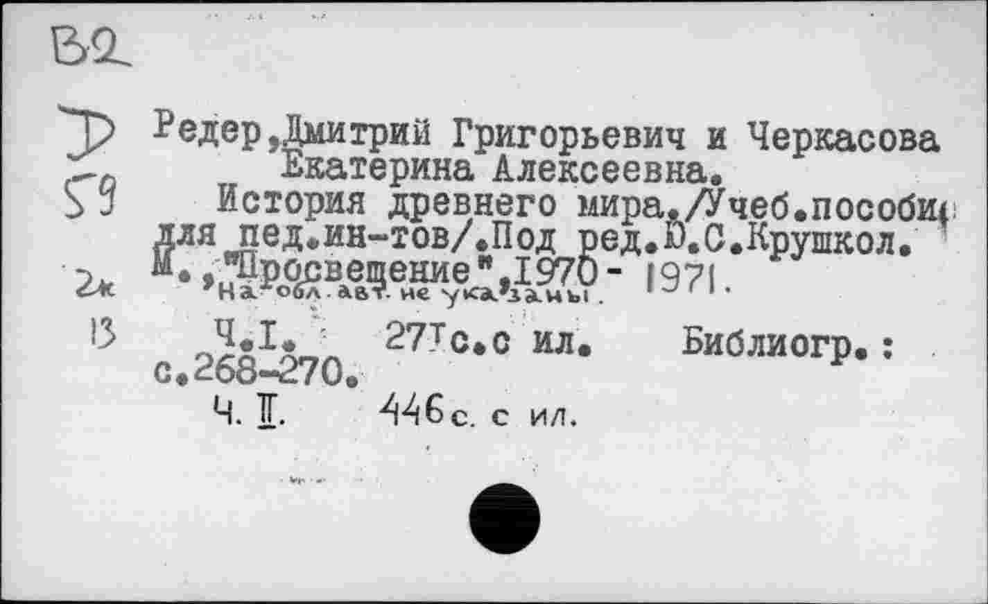 ﻿Bi
Ç9
2*
13
Редер,Дмитрий Григорьевич и Черкасова Екатерина Алексеевна.
История древнего мира./Учеб.пособщ для пед.ин-тов/.Под ред.П.С.Крушкол. И*	1971.
27Тс.с ил. Библиогр. : с.268-270«	*
Ч. ТГ. АА&с. с ил.